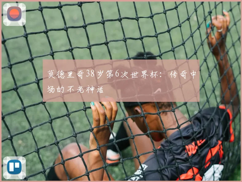 莫德里奇38岁第6次世界杯:传奇中场的不老神话