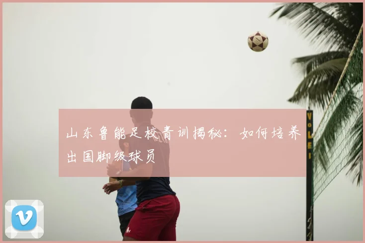 山东鲁能足校青训揭秘：如何培养出国脚级球员