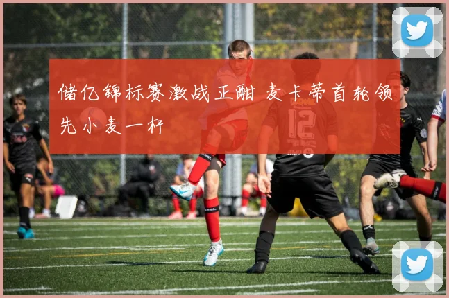 储亿锦标赛激战正酣 麦卡蒂首轮领先小麦一杆
