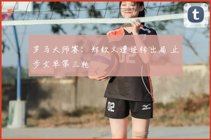 罗马大师赛：郑钦文遭逆转出局 止步女单第三轮