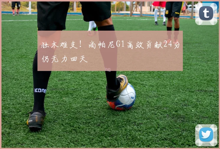 独木难支！尚帕尼G1高效贡献24分仍无力回天