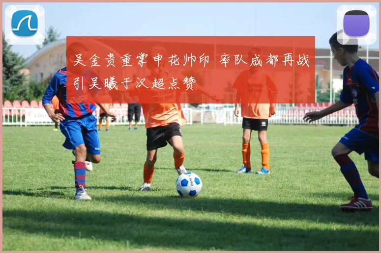 吴金贵重掌申花帅印 率队成都再战引吴曦于汉超点赞