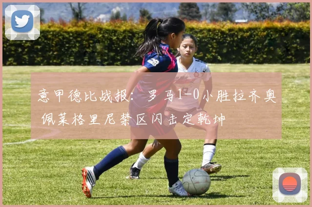 意甲德比战报：罗马1-0小胜拉齐奥 佩莱格里尼禁区闪击定乾坤