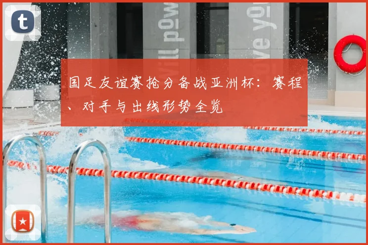 国足友谊赛抢分备战亚洲杯:赛程、对手与出线形势全览