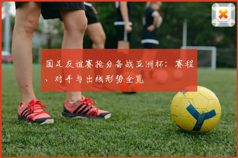 国足友谊赛抢分备战亚洲杯:赛程、对手与出线形势全览