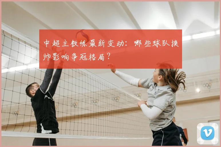 中超主教练最新变动：哪些球队换帅影响争冠格局？