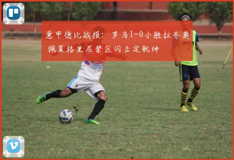 意甲德比战报：罗马1-0小胜拉齐奥 佩莱格里尼禁区闪击定乾坤
