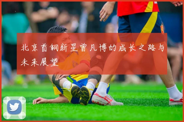 北京首钢新星曾凡博的成长之路与未来展望