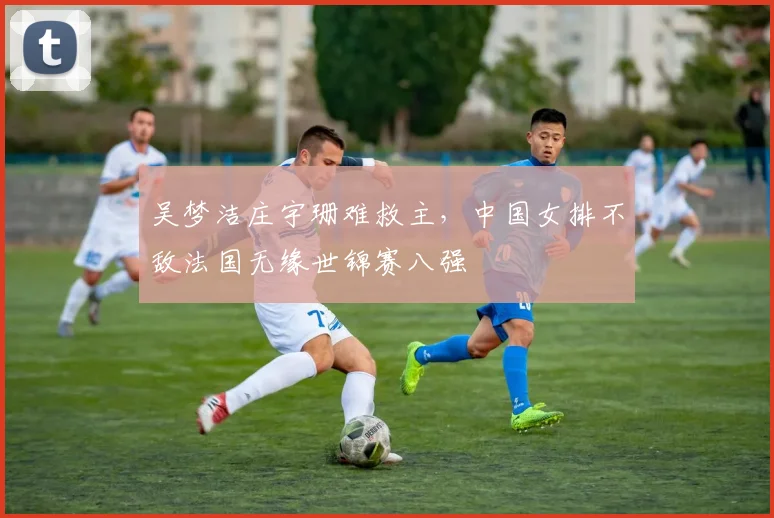 吴梦洁庄宇珊难救主，中国女排不敌法国无缘世锦赛八强