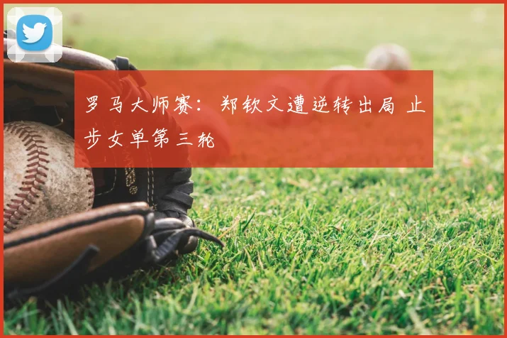 罗马大师赛：郑钦文遭逆转出局 止步女单第三轮