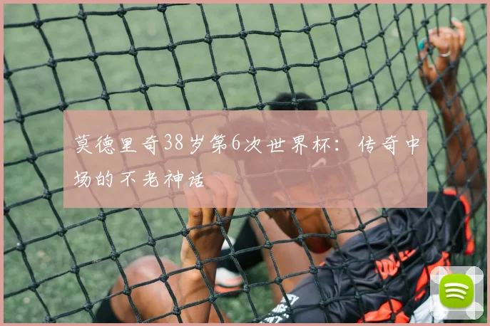 莫德里奇38岁第6次世界杯：传奇中场的不老神话